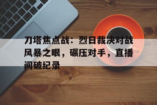 九游体育-关于刀塔焦点战：烈日裁决对战风暴之眼，碾压对手，直播间破纪录的信息